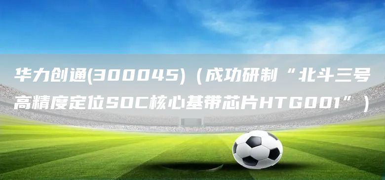 華力創通(300045)(成功研制“北斗三號高精度定位SOC核心基帶芯片HTG001”)(圖1) 華力創通(300045)(成功研制“北斗三號高精度定位SOC核心基帶芯片HTG001”)(圖1)
