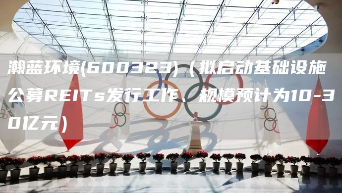 瀚藍環境(600323)（擬啟動基礎設施公募REITs發行工作、規模預計為10-30億元）(圖1)