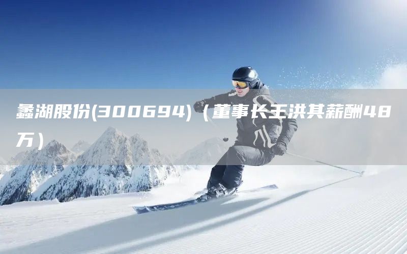 蠡湖股份(300694)(董事長王洪其薪酬48萬)(圖1) 蠡湖股份(300694)(董事長王洪其薪酬48萬)(圖1)