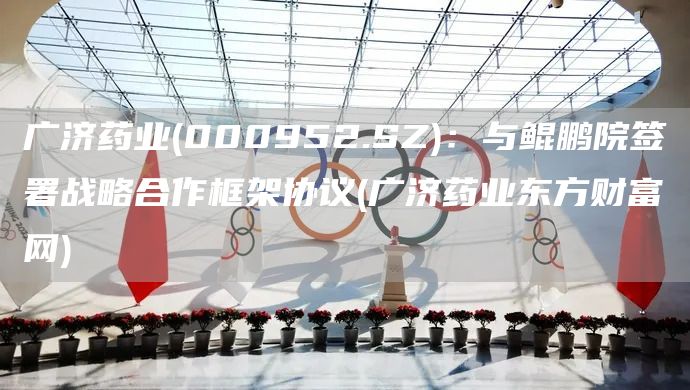 廣濟(jì)藥業(yè)(000952.SZ)：與鯤鵬院簽署戰(zhàn)略合作框架協(xié)議(廣濟(jì)藥業(yè)東方財(cái)富網(wǎng))(圖1)