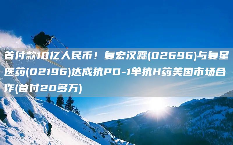 首付款10億人民幣！復宏漢霖(02696)與復星醫藥(02196)達成抗PD-1單抗H藥美國市場合作(首付20多萬)(圖1)